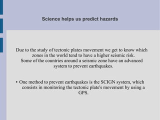 Science helps us predict hazards
Due to the study of tectonic plates movement we get to know which
zones in the world tend to have a higher seismic risk.
Some of the countries around a seismic zone have an advanced
system to prevent earthquakes.
● One method to prevent earthquakes is the SCIGN system, which
consists in monitoring the tectonic plate's movement by using a
GPS.
 