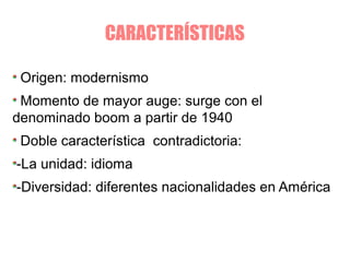 CARACTERÍSTICAS
Origen: modernismo
Momento de mayor auge: surge con el
denominado boom a partir de 1940
Doble característica contradictoria:
-La unidad: idioma
-Diversidad: diferentes nacionalidades en América
 