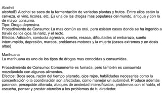 Alcohol
alcoholEl Alcohol se saca de la fermentación de variadas plantas y frutos. Entre ellos están la
cerveza, el vino, licores, etc. Es una de las drogas mas populares del mundo, antigua y con la
de mayor consumo.
Tipo: Droga depresiva.
Procedimiento de Consumo: La mas común es oral, pero existen casos donde se ha ingerido a
través de los ojos, la nariz, y el recto.
Efectos: Adicción, conducta agresiva, vomito, resaca, dificultades al embarazo, sueño
interrumpido, depresión, mareos, problemas motores y la muerte (casos extremos y en dosis
altas)
Marihuana
La marihuana es uno de los tipos de drogas mas conocidas y consumidas.
Procedimiento de Consumo: Comúnmente es fumada, pero también es consumida
mezclándolo con algunos alimentos.
Efectos: Boca seca, razón del tiempo alterado, ojos rojos, habilidades necesarias como la
concentración o la coordinación son afectadas, como manejar un automóvil. Produce además
paranoia, percepción alterada, ataques de ansiedad intensificadas, problemas con el habla, el
escucha, pensar y prestar atención a los problemas de tu alrededor.
 