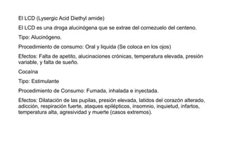 El LCD (Lysergic Acid Diethyl amide)
El LCD es una droga alucinógena que se extrae del cornezuelo del centeno.
Tipo: Alucinógeno.
Procedimiento de consumo: Oral y liquida (Se coloca en los ojos)
Efectos: Falta de apetito, alucinaciones crónicas, temperatura elevada, presión
variable, y falta de sueño.
Cocaína
Tipo: Estimulante
Procedimiento de Consumo: Fumada, inhalada e inyectada.
Efectos: Dilatación de las pupilas, presión elevada, latidos del corazón alterado,
adicción, respiración fuerte, ataques epilépticos, insomnio, inquietud, infartos,
temperatura alta, agresividad y muerte (casos extremos).
 