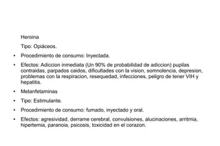 Heroina
Tipo: Opiáceos.
● Procedimiento de consumo: Inyectada.
● Efectos: Adiccion inmediata (Un 90% de probabilidad de adiccion) pupilas
contraidas, parpados caidos, dificultades con la vision, somnolencia, depresion,
problemas con la respiracion, resequedad, infecciones, peligro de tener VIH y
hepatitis.
● Metanfetaminas
● Tipo: Estimulante.
● Procedimiento de consumo: fumado, inyectado y oral.
● Efectos: agresividad, derrame cerebral, convulsiones, alucinaciones, arritmia,
hipertemia, paranoia, psicosis, toxicidad en el corazon.
 