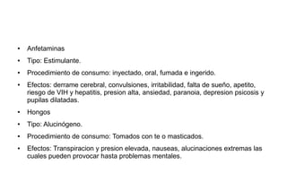 ● Anfetaminas
● Tipo: Estimulante.
● Procedimiento de consumo: inyectado, oral, fumada e ingerido.
● Efectos: derrame cerebral, convulsiones, irritabilidad, falta de sueño, apetito,
riesgo de VIH y hepatitis, presion alta, ansiedad, paranoia, depresion psicosis y
pupilas dilatadas.
● Hongos
● Tipo: Alucinógeno.
● Procedimiento de consumo: Tomados con te o masticados.
● Efectos: Transpiracion y presion elevada, nauseas, alucinaciones extremas las
cuales pueden provocar hasta problemas mentales.
 