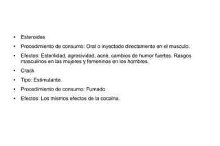 ● Esteroides
● Procedimiento de consumo: Oral o inyectado directamente en el musculo.
● Efectos: Esterilidad, agresividad, acné, cambios de humor fuertes. Rasgos
masculinos en las mujeres y femeninos en los hombres.
● Crack
● Tipo: Estimulante.
● Procedimiento de consumo: Fumado
● Efectos: Los mismos efectos de la cocaina.
 