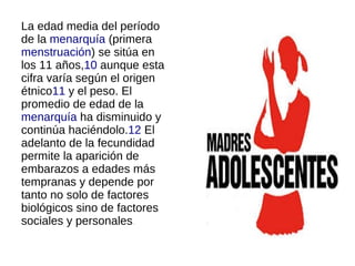 La edad media del período
de la menarquía (primera
menstruación) se sitúa en
los 11 años,10 aunque esta
cifra varía según el origen
étnico11 y el peso. El
promedio de edad de la
menarquía ha disminuido y
continúa haciéndolo.12 El
adelanto de la fecundidad
permite la aparición de
embarazos a edades más
tempranas y depende por
tanto no solo de factores
biológicos sino de factores
sociales y personales.
