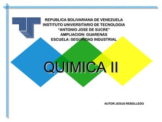 REPUBLICA BOLIVARIANA DE VENEZUELAREPUBLICA BOLIVARIANA DE VENEZUELA
INSTITUTO UNIVERSITARIO DE TECNOLOGIAINSTITUTO UNIVERSITARIO DE TECNOLOGIA
““ANTONIO JOSE DE SUCRE”ANTONIO JOSE DE SUCRE”
AMPLIACION: GUARENASAMPLIACION: GUARENAS
ESCUELA: SEGURIDAD INDUSTRIALESCUELA: SEGURIDAD INDUSTRIAL
QUIMICA IIQUIMICA II
AUTOR:JESUS REBOLLEDOAUTOR:JESUS REBOLLEDO
 