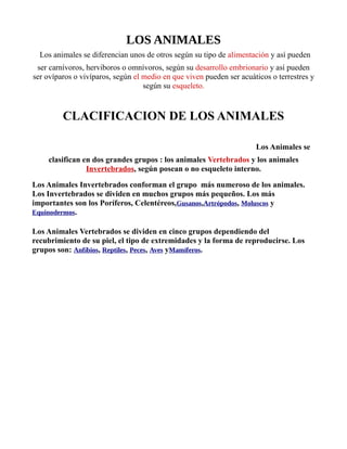 LOS ANIMALES
iLos animales se diferencian unos de otros según su tipo de alimentación y así pueden
ser carnívoros, herviboros o omnívoros, según su desarrollo embrionario y así pueden
ser ovíparos o vivíparos, según el medio en que viven pueden ser acuáticos o terrestres y
según su esqueleto.
CLACIFICACION DE LOS ANIMALES
as plantas usan energía solar, y los animalea de los
alimentos. Los animales pueden comer planLos Animales se
clasifican en dos grandes grupos : los animales Vertebrados y los animales
Invertebrados, según posean o no esqueleto interno.
Los Animales Invertebrados conforman el grupo más numeroso de los animales.
Los Invertebrados se dividen en muchos grupos más pequeños. Los más
importantes son los Poríferos, Celentéreos,Gusanos,Artrópodos, Moluscos y
Equinodermos.
Los Animales Vertebrados se dividen en cinco grupos dependiendo del
recubrimiento de su piel, el tipo de extremidades y la forma de reproducirse. Los
grupos son: Anfíbios, Reptiles, Peces, Aves yMamíferos.