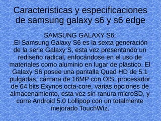 Caracteristicas y especificaciones
de samsung galaxy s6 y s6 edge
SAMSUNG GALAXY S6:
.El Samsung Galaxy S6 es la sexta generación
de la serie Galaxy S, esta vez presentando un
rediseño radical, enfocándose en el uso de
materiales como aluminio en lugar de plástico. El
Galaxy S6 posee una pantalla Quad HD de 5.1
pulgadas, cámara de 16MP con OIS, procesador
de 64 bits Exynos octa-core, varias opciones de
almacenamiento, esta vez sin ranura microSD, y
corre Android 5.0 Lollipop con un totalmente
mejorado TouchWiz.
 