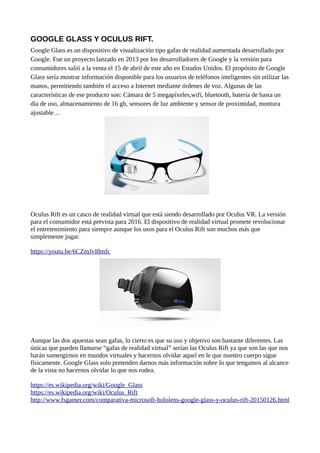 GOOGLE GLASS Y OCULUS RIFT.
Google Glass es un dispositivo de visualización tipo gafas de realidad aumentada desarrollado por
Google. Fue un proyecto lanzado en 2013 por los desarrolladores de Google y la versión para
consumidores salió a la venta el 15 de abril de este año en Estados Unidos. El propósito de Google
Glass sería mostrar información disponible para los usuarios de teléfonos inteligentes sin utilizar las
manos, permitiendo también el acceso a Internet mediante órdenes de voz. Algunas de las
características de ese producto son: Cámara de 5 megapíxeles,wifi, bluetooth, batería de hasta un
día de uso, almacenamiento de 16 gb, sensores de luz ambiente y sensor de proximidad, montura
ajustable…
Oculus Rift es un casco de realidad virtual que está siendo desarrollado por Oculus VR. La versión
para el consumidor está prevista para 2016. El dispositivo de realidad virtual promete revolucionar
el entretenimiento para siempre aunque los usos para el Oculus Rift son muchos más que
simplemente jugar.
https://youtu.be/6CZmJvI8mfc
Aunque las dos apuestas sean gafas, lo cierto es que su uso y objetivo son bastante diferentes. Las
únicas que pueden llamarse “gafas de realidad virtual” serían las Oculus Rift ya que son las que nos
harán sumergirnos en mundos virtuales y hacernos olvidar aquel en le que nuestro cuerpo sigue
físicamente. Google Glass solo pretenden darnos más información sobre lo que tengamos al alcance
de la vista no hacernos olvidar lo que nos rodea.
https://es.wikipedia.org/wiki/Google_Glass
https://es.wikipedia.org/wiki/Oculus_Rift
http://www.fsgamer.com/comparativa-microsoft-hololens-google-glass-y-oculus-rift-20150126.html
 