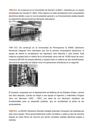 1944 D.C. Se construyó en la Universidad de Harvard, la Mark I, diseñada por un equipo
encabezado por Howard H. Aiken. Esta máquina no está considerada como computadora
electrónica debido a que no era de propósito general y su funcionamiento estaba basado
en dispositivos electromecánicos llamados relevadores.
1947 D.C. Se construyó en la Universidad de Pennsylvania la ENIAC (Electronic
Numerical Integrator And Calculator) que fue la primera computadora electrónica, el
equipo de diseño lo encabezaron los ingenieros John Mauchly y John Eckert. Esta
máquina ocupaba todo un sótano de la Universidad, tenía más de 18.000 tubos de vacío,
consumía 200 KW de energía eléctrica y requería todo un sistema de aire acondicionado,
pero tenía la capacidad de realizar cinco mil operaciones aritméticas en un segundo.
El proyecto, auspiciado por el departamento de Defensa de los Estados Unidos, culminó
dos años después, cuando se integró a ese equipo el ingeniero y matemático húngaro
John von Neumann (1903 - 1957). Las ideas de von Neumann resultaron tan
fundamentales para su desarrollo posterior, que es considerado el padre de las
computadoras.
1949 D.C. La EDVAC (Electronic Discrete Variable Automatic Computer) fue diseñada por
este nuevo equipo. Tenía aproximadamente cuatro mil bulbos y usaba un tipo de memoria
basado en tubos llenos de mercurio por donde circulaban señales eléctricas sujetas a
retardos.
 