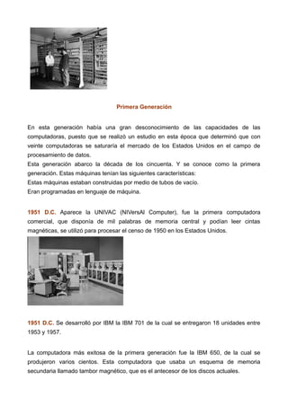 Primera Generación
En esta generación había una gran desconocimiento de las capacidades de las
computadoras, puesto que se realizó un estudio en esta época que determinó que con
veinte computadoras se saturaría el mercado de los Estados Unidos en el campo de
procesamiento de datos.
Esta generación abarco la década de los cincuenta. Y se conoce como la primera
generación. Estas máquinas tenían las siguientes características:
Estas máquinas estaban construidas por medio de tubos de vacío.
Eran programadas en lenguaje de máquina.
1951 D.C. Aparece la UNIVAC (NIVersAl Computer), fue la primera computadora
comercial, que disponía de mil palabras de memoria central y podían leer cintas
magnéticas, se utilizó para procesar el censo de 1950 en los Estados Unidos.
1951 D.C. Se desarrolló por IBM la IBM 701 de la cual se entregaron 18 unidades entre
1953 y 1957.
La computadora más exitosa de la primera generación fue la IBM 650, de la cual se
produjeron varios cientos. Esta computadora que usaba un esquema de memoria
secundaria llamado tambor magnético, que es el antecesor de los discos actuales.
 