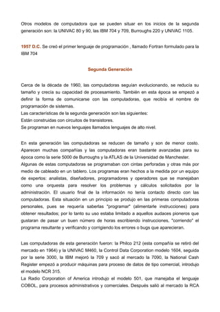 Otros modelos de computadora que se pueden situar en los inicios de la segunda
generación son: la UNIVAC 80 y 90, las IBM 704 y 709, Burroughs 220 y UNIVAC 1105.
1957 D.C. Se creó el primer lenguaje de programación , llamado Fortran formulado para la
IBM 704
Segunda Generación
Cerca de la década de 1960, las computadoras seguían evolucionando, se reducía su
tamaño y crecía su capacidad de procesamiento. También en esta época se empezó a
definir la forma de comunicarse con las computadoras, que recibía el nombre de
programación de sistemas.
Las características de la segunda generación son las siguientes:
Están construidas con circuitos de transistores.
Se programan en nuevos lenguajes llamados lenguajes de alto nivel.
En esta generación las computadoras se reducen de tamaño y son de menor costo.
Aparecen muchas compañías y las computadoras eran bastante avanzadas para su
época como la serie 5000 de Burroughs y la ATLAS de la Universidad de Manchester.
Algunas de estas computadoras se programaban con cintas perforadas y otras más por
medio de cableado en un tablero. Los programas eran hechos a la medida por un equipo
de expertos: analistas, diseñadores, programadores y operadores que se manejaban
como una orquesta para resolver los problemas y cálculos solicitados por la
administración. El usuario final de la información no tenía contacto directo con las
computadoras. Esta situación en un principio se produjo en las primeras computadoras
personales, pues se requería saberlas "programar" (alimentarle instrucciones) para
obtener resultados; por lo tanto su uso estaba limitado a aquellos audaces pioneros que
gustaran de pasar un buen número de horas escribiendo instrucciones, "corriendo" el
programa resultante y verificando y corrigiendo los errores o bugs que aparecieran.
Las computadoras de esta generación fueron: la Philco 212 (esta compañía se retiró del
mercado en 1964) y la UNIVAC M460, la Control Data Corporation modelo 1604, seguida
por la serie 3000, la IBM mejoró la 709 y sacó al mercado la 7090, la National Cash
Register empezó a producir máquinas para proceso de datos de tipo comercial, introdujo
el modelo NCR 315.
La Radio Corporation of America introdujo el modelo 501, que manejaba el lenguaje
COBOL, para procesos administrativos y comerciales. Después salió al mercado la RCA
 