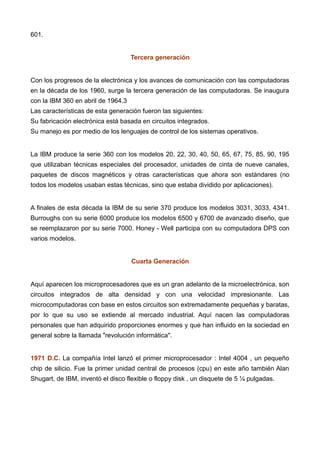 601.
Tercera generación
Con los progresos de la electrónica y los avances de comunicación con las computadoras
en la década de los 1960, surge la tercera generación de las computadoras. Se inaugura
con la IBM 360 en abril de 1964.3
Las características de esta generación fueron las siguientes:
Su fabricación electrónica está basada en circuitos integrados.
Su manejo es por medio de los lenguajes de control de los sistemas operativos.
La IBM produce la serie 360 con los modelos 20, 22, 30, 40, 50, 65, 67, 75, 85, 90, 195
que utilizaban técnicas especiales del procesador, unidades de cinta de nueve canales,
paquetes de discos magnéticos y otras características que ahora son estándares (no
todos los modelos usaban estas técnicas, sino que estaba dividido por aplicaciones).
A finales de esta década la IBM de su serie 370 produce los modelos 3031, 3033, 4341.
Burroughs con su serie 6000 produce los modelos 6500 y 6700 de avanzado diseño, que
se reemplazaron por su serie 7000. Honey - Well participa con su computadora DPS con
varios modelos.
Cuarta Generación
Aquí aparecen los microprocesadores que es un gran adelanto de la microelectrónica, son
circuitos integrados de alta densidad y con una velocidad impresionante. Las
microcomputadoras con base en estos circuitos son extremadamente pequeñas y baratas,
por lo que su uso se extiende al mercado industrial. Aquí nacen las computadoras
personales que han adquirido proporciones enormes y que han influido en la sociedad en
general sobre la llamada "revolución informática".
1971 D.C. La compañía Intel lanzó el primer microprocesador : Intel 4004 , un pequeño
chip de silicio. Fue la primer unidad central de procesos (cpu) en este año también Alan
Shugart, de IBM, inventó el disco flexible o floppy disk , un disquete de 5 ¼ pulgadas.
 