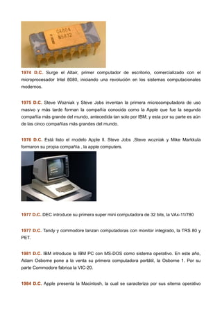1974 D.C. Surge el Altair, primer computador de escritorio, comercializado con el
microprocesador Intel 8080, iniciando una revolución en los sistemas computacionales
modernos.
1975 D.C. Steve Wozniak y Steve Jobs inventan la primera microcomputadora de uso
masivo y más tarde forman la compañía conocida como la Apple que fue la segunda
compañía más grande del mundo, antecedida tan solo por IBM; y esta por su parte es aún
de las cinco compañías más grandes del mundo.
1976 D.C. Está listo el modelo Apple ll. Steve Jobs ,Steve wozniak y Mike Markkula
formaron su propia compañía , la apple computers.
1977 D.C. DEC introduce su primera super mini computadora de 32 bits, la VAx-11/780
1977 D.C. Tandy y commodore lanzan computadoras con monitor integrado, la TRS 80 y
PET.
1981 D.C. IBM introduce la IBM PC con MS-DOS como sistema operativo. En este año,
Adam Osborne pone a la venta su primera computadora portátil, la Osborne 1. Por su
parte Commodore fabrica la VIC-20.
1984 D.C. Apple presenta la Macintosh, la cual se caracteriza por sus sitema operativo
 