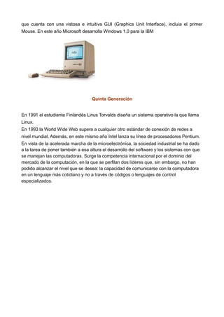 que cuenta con una vistosa e intuitiva GUI (Graphics Unit Interface), incluía el primer
Mouse. En este año Microsoft desarrolla Windows 1.0 para la IBM
Quinta Generación
En 1991 el estudiante Finlandés Linus Torvalds diseña un sistema operativo la que llama
Linux.
En 1993 la World Wide Web supera a cualquier otro estándar de conexión de redes a
nivel mundial. Además, en este mismo año Intel lanza su línea de procesadores Pentium.
En vista de la acelerada marcha de la microelectrónica, la sociedad industrial se ha dado
a la tarea de poner también a esa altura el desarrollo del software y los sistemas con que
se manejan las computadoras. Surge la competencia internacional por el dominio del
mercado de la computación, en la que se perfilan dos líderes que, sin embargo, no han
podido alcanzar el nivel que se desea: la capacidad de comunicarse con la computadora
en un lenguaje más cotidiano y no a través de códigos o lenguajes de control
especializados.
 