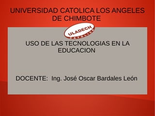 UNIVERSIDAD CATOLICA LOS ANGELES
DE CHIMBOTE
USO DE LAS TECNOLOGIAS EN LA
EDUCACION
DOCENTE: Ing. José Oscar Bardales León
 