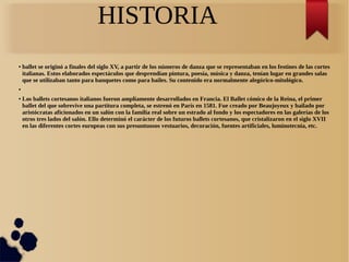HISTORIA
● ballet se originó a finales del siglo XV, a partir de los números de danza que se representaban en los festines de las cortes
italianas. Estos elaborados espectáculos que desprendían pintura, poesía, música y danza, tenían lugar en grandes salas
que se utilizaban tanto para banquetes como para bailes. Su contenido era normalmente alegórico-mitológico.
●
● Los ballets cortesanos italianos fueron ampliamente desarrollados en Francia. El Ballet cómico de la Reina, el primer
ballet del que sobrevive una partitura completa, se estrenó en París en 1581. Fue creado por Beaujoyeux y bailado por
aristócratas aficionados en un salón con la familia real sobre un estrado al fondo y los espectadores en las galerías de los
otros tres lados del salón. Ello determinó el carácter de los futuros ballets cortesanos, que cristalizaron en el siglo XVII
en las diferentes cortes europeas con sus presuntuosos vestuarios, decoración, fuentes artificiales, luminotecnia, etc.
 