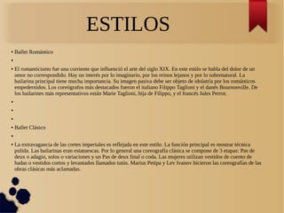 ESTILOS
● Ballet Romántico
●
● El romanticismo fue una corriente que influenció el arte del siglo XIX. En este estilo se habla del dolor de un
amor no correspondido. Hay un interés por lo imaginario, por los reinos lejanos y por lo sobrenatural. La
bailarina principal tiene mucha importancia. Su imagen pasiva debe ser objeto de idolatría por los románticos
empedernidos. Los coreógrafos más destacados fueron el italiano Filippo Taglioni y el danés Bournonville. De
los bailarines más representativos están Marie Taglioni, hija de Filippo, y el francés Jules Perrot.
●
●
●
● Ballet Clásico
●
● La extravagancia de las cortes imperiales es reflejada en este estilo. La función principal es mostrar técnica
pulida. Las bailarinas eran estatuescas. Por lo general una coreografía clásica se compone de 3 etapas: Pas de
deux o adagio, solos o variaciones y un Pas de deux final o coda. Las mujeres utilizan vestidos de cuento de
hadas o vestidos cortos y levantados llamados tutús. Marius Petipa y Lev Ivanov hicieron las coreografías de las
obras clásicas más aclamadas.
 