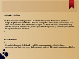 ● Ballet De Diághilev
●
● Este estilo fue inventado por el ruso Mikhail Fokine que colaboró con un tipo llamado
Sergei Diághilev que coordinaba a músicos, coreógrafos, compositores y diseñadores para
crear obras maestras. Este estilo es menos rígido, son de un solo acto y utiliza hombres y
mujeres por igual. Anna Pavlova, famosa por "The Dying Swan", y Vaslav Nijinsky fueron
los representantes de este estilo.
●
●
●
● Ballet Moderno
●
● Después de la muerte de Diághilev en 1929, surgieron nuevos estilos. La danza
contemporánea llegó a ser un movimiento aparte teniendo diferencias notables con el ballet.
 
