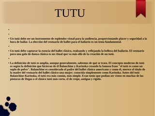 TUTU
●
●
● Un tutú debe ser un instrumento de esplendor visual para la audiencia, proporcionando placer y seguridad a la
hora de bailar. La elección del vestuario de ballet para el bailarín es un tema fundamental.
●
● Un tutú debe capturar la esencia del ballet clásico, realzando y reflejando la belleza del bailarín. El vestuario
para una gala de danza clásica es un ritual que va más allá de la creación de un tutú.
●
● La definición de tutú es amplia, aunque generalmente, sabemos de qué se trata. El concepto moderno de tutú
es según la definición que hicieran de él Balanchine y Karinska creando la famosa frase "el tutú es como un
soplo de polvo". Balanchine es considerado el padre del ballet clásico americano y como él, merece el título de
la madre del vestuario del ballet clásico una mujer; conocida simplemente como Karinska. Antes del tutú
Balanchine-Karinska, el tutú era más común, más simple. Eran tutús que podían ser vistos en muchas de las
pinturas de Degas o el clásico tutú más corto, el de crepe, antiguo y rígido.
 