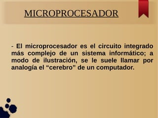 MICROPROCESADOR
- El microprocesador es el circuito integrado
más complejo de un sistema informático; a
modo de ilustración, se le suele llamar por
analogía el “cerebro” de un computador.
 