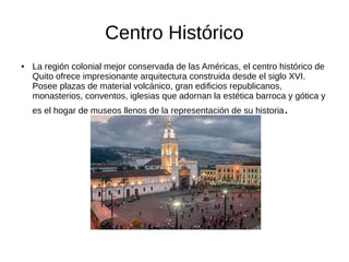 Centro Histórico
● La región colonial mejor conservada de las Américas, el centro histórico de
Quito ofrece impresionante arquitectura construida desde el siglo XVI.
Posee plazas de material volcánico, gran edificios republicanos,
monasterios, conventos, iglesias que adornan la estética barroca y gótica y
es el hogar de museos llenos de la representación de su historia.
 