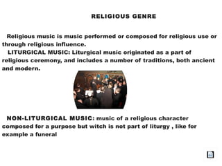 RELIGIOUS GENRE
Religious music is music performed or composed for religious use or
through religious influence.
LITURGICAL MUSIC: Liturgical music originated as a part of
religious ceremony, and includes a number of traditions, both ancient
and modern.
NON-LITURGICAL MUSIC: music of a religious character
composed for a purpose but witch is not part of liturgy , like for
example a funeral
 