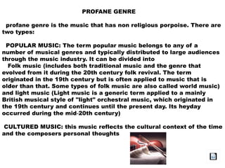 PROFANE GENRE
profane genre is the music that has non religious porpoise. There are
two types:
POPULAR MUSIC: The term popular music belongs to any of a
number of musical genres and typically distributed to large audiences
through the music industry. It can be divided into
Folk music (includes both traditional music and the genre that
evolved from it during the 20th century folk revival. The term
originated in the 19th century but is often applied to music that is
older than that. Some types of folk music are also called world music)
and light music (Light music is a generic term applied to a mainly
British musical style of "light" orchestral music, which originated in
the 19th century and continues until the present day. Its heyday
occurred during the mid 20th century)‑
CULTURED MUSIC: this music reflects the cultural context of the time
and the composers personal thoughts
 