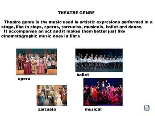 THEATRE GENRE
Theatre genre is the music used in artistic expresions performed in a
stage, like in plays, operas, zarzuelas, musicals, ballet and dance.
It accompanies an act and it makes them better just like
cinematographic music does in films
opera
zarzuela
ballet
musical
 