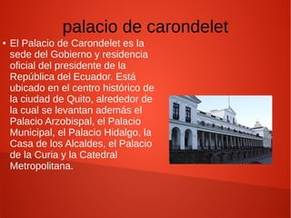 palacio de carondelet
● El Palacio de Carondelet es la
sede del Gobierno y residencia
oficial del presidente de la
República del Ecuador. Está
ubicado en el centro histórico de
la ciudad de Quito, alrededor de
la cual se levantan además el
Palacio Arzobispal, el Palacio
Municipal, el Palacio Hidalgo, la
Casa de los Alcaldes, el Palacio
de la Curia y la Catedral
Metropolitana.
 