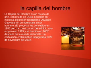 la capilla del hombre
● La Capilla del Hombre es un museo de
arte, construido en Quito, Ecuador por
iniciativa del pintor ecuatoriano Oswaldo
Guayasamín en homenaje al ser
humano.1El proyecto fue concebido en
1985 pero la construcción del edificio solo
empezó en 1995 y se terminó en 2002,
después de la muerte del artista. La
edificación emblemática inaugurada el 29
de noviembre del 2002,
 