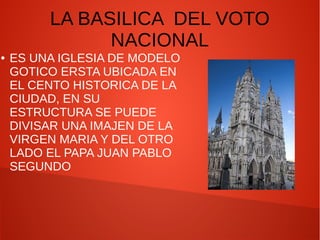 LA BASILICA DEL VOTO
NACIONAL
● ES UNA IGLESIA DE MODELO
GOTICO ERSTA UBICADA EN
EL CENTO HISTORICA DE LA
CIUDAD, EN SU
ESTRUCTURA SE PUEDE
DIVISAR UNA IMAJEN DE LA
VIRGEN MARIA Y DEL OTRO
LADO EL PAPA JUAN PABLO
SEGUNDO
 