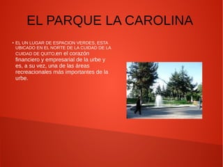 EL PARQUE LA CAROLINA
● EL UN LUGAR DE ESPACION VERDES, ESTA
UBICADO EN EL NORTE DE LA CUIDAD DE LA
CUIDAD DE QUITO,en el corazón
financiero y empresarial de la urbe y
es, a su vez, una de las áreas
recreacionales más importantes de la
urbe.
 