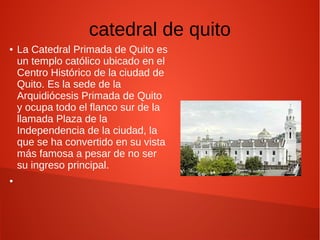 catedral de quito
● La Catedral Primada de Quito es
un templo católico ubicado en el
Centro Histórico de la ciudad de
Quito. Es la sede de la
Arquidiócesis Primada de Quito
y ocupa todo el flanco sur de la
llamada Plaza de la
Independencia de la ciudad, la
que se ha convertido en su vista
más famosa a pesar de no ser
su ingreso principal.
●
 
