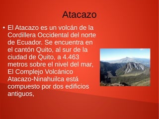 Atacazo
● El Atacazo es un volcán de la
Cordillera Occidental del norte
de Ecuador. Se encuentra en
el cantón Quito, al sur de la
ciudad de Quito, a 4.463
metros sobre el nivel del mar,
El Complejo Volcánico
Atacazo-Ninahuilca está
compuesto por dos edificios
antiguos,
 