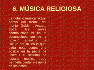 6. MÚSICA RELIGIOSA
La notació musical actual
deriva del treball del
monjo Guido d'Arezzo.
Entre les seves
contribucions hi ha el
desenvolupament de la
notació absoluta de
l'altura del so, en la qual
cada nota ocupa una
posició en la pauta de
línies i el sistema de
lectura musical que
permetia cantar els noms
de les notes.
 