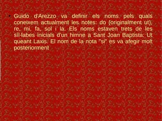 ● Guido d'Arezzo va definir els noms pels quals
coneixem actualment les notes: do (originalment ut),
re, mi, fa, sol i la. Els noms estaven trets de les
síl·labes inicials d'un himne a Sant Joan Baptista: Ut
queant Laxis. El nom de la nota "si" es va afegir molt
posteriorment
 