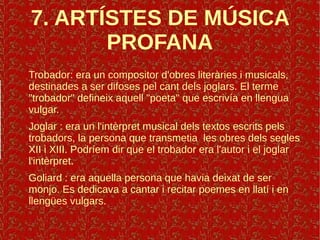7. ARTÍSTES DE MÚSICA
PROFANA
Trobador: era un compositor d'obres literàries i musicals,
destinades a ser difoses pel cant dels joglars. El terme
"trobador" defineix aquell "poeta" que escrivía en llengua
vulgar.
Joglar : era un l'intèrpret musical dels textos escrits pels
trobadors, la persona que transmetia les obres dels segles
XII i XIII. Podríem dir que el trobador era l'autor i el joglar
l'intèrpret.
Goliard : era aquella persona que havia deixat de ser
monjo. Es dedicava a cantar i recitar poemes en llatí i en
llengües vulgars.
 