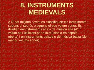 8. INSTRUMENTS
MEDIEVALS
A l'Edat mitjana sovint es classifiquen els instruments
segons el seu ús o segons el seu volum sonor. Es
dividien en instruments alts o de música alta (d'un
volum alt i utilitzats per a la música a en espais
oberts) i en instruments baixos o de música baixa (de
menor volums sonor).
 