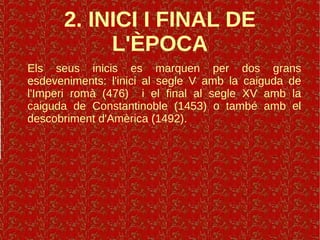 2. INICI I FINAL DE
L'ÈPOCA
Els seus inicis es marquen per dos grans
esdeveniments: l'inici al segle V amb la caiguda de
l'Imperi romà (476) i el final al segle XV amb la
caiguda de Constantinoble (1453) o també amb el
descobriment d'Amèrica (1492).
 