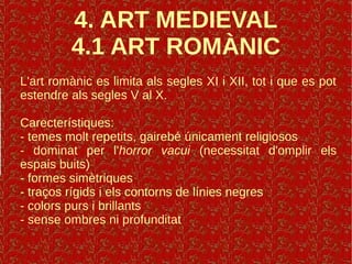 4. ART MEDIEVAL
4.1 ART ROMÀNIC
L'art romànic es limita als segles XI i XII, tot i que es pot
estendre als segles V al X.
Carecterístiques:
- temes molt repetits, gairebé únicament religiosos
- dominat per l'horror vacui (necessitat d'omplir els
espais buits)
- formes simètriques
- traços rígids i els contorns de línies negres
- colors purs i brillants
- sense ombres ni profunditat
 