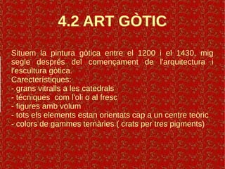 4.2 ART GÒTIC
Situem la pintura gòtica entre el 1200 i el 1430, mig
segle després del començament de l'arquitectura i
l'escultura gòtica.
Carecterístiques:
- grans vitralls a les catedrals
- tècniques com l'oli o al fresc
- figures amb volum
- tots els elements estan orientats cap a un centre teòric
- colors de gammes ternàries ( crats per tres pigments)
 