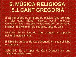 5. MÚSICA RELIGIOSA
5.1 CANT GREGORIÀ
El cant gregorià és un tipus de música (que s'origina
en l'alta edat mitjana) religiosa, vocal monòdica,
cantada en llatí i acapella únicament per un col·lectiu
d'homes. El dividim en els següents tipus de cant :
Salmòdic: És un tipus de Cant Gregorià on repeteix
molt una mateixa nota.
Sil·làbic És un tipus de Cant Gregorià on cada síl·laba
te una nota.
Melismàtic És un tipus de Cant Gregorià on una
síl·laba té varies notes
 