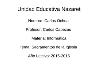 Unidad Educativa Nazaret
Nombre: Carlos Ochoa
Profesor: Carlos Cabezas
Materia: Informática
Tema: Sacramentos de la Iglesia
Año Lectivo: 2015-2016
 