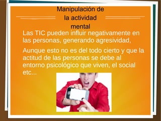 Manipulación de
la actividad
mental
Las TIC pueden influir negativamente en
las personas, generando agresividad,
Aunque esto no es del todo cierto y que la
actitud de las personas se debe al
entorno psicológico que viven, el social
etc...
 