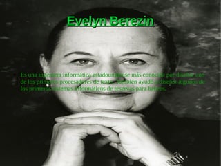 Evelyn BerezinEvelyn Berezin
● Es una ingeniera informática estadounidense más conocida por diseñar uno
de los primeros procesadores de texto. También ayudó a diseñar algunos de
los primeros sistemas informáticos de reservas para bancos.
 