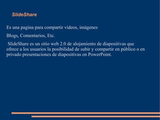 SlideShare
Es una pagina para compartir videos, imágenes
Blogs, Comentarios, Etc.
SlideShare es un sitio web 2.0 de alojamiento de diapositivas que
ofrece a los usuarios la posibilidad de subir y compartir en público o en
privado presentaciones de diapositivas en PowerPoint.
 