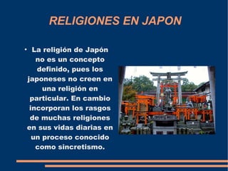 RELIGIONES EN JAPON
●
La religión de Japón
no es un concepto
definido, pues los
japoneses no creen en
una religión en
particular. En cambio
incorporan los rasgos
de muchas religiones
en sus vidas diarias en
un proceso conocido
como sincretismo.
 