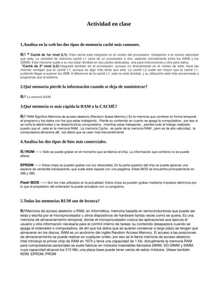 Actividad en clase
1.Analiza en la web los dos tipos de memoria caché más comunes.
R// * Caché de 1er nivel (L1): Esta caché está integrada en el núcleo del procesador, trabajando a la misma velocidad
que este. La cantidad de memoria caché L1 varía de un procesador a otro, estando normalmente entra los 64KB y los
256KB. Esta memoria suele a su vez estar dividida en dos partes dedicadas, una para instrucciones y otra para datos.
*Caché de 2º nivel (L2):Integrada también en el procesador, aunque no directamente en el núcleo de este, tiene las
mismas ventajas que la caché L1, aunque es algo más lenta que esta. La caché L2 suele ser mayor que la caché L1,
pudiendo llegar a superar los 2MB. A diferencia de la caché L1, esta no está dividida, y su utilización está más encaminada a
programas que al sistema.
2.Qué memoria pierde la información cuando se deja de suministrar?
R// La memoria RAM
3.Qué memoria es más rápida la RAM o la CACHÉ?
R// RAM Significa Memoria de acceso aleatorio (Random Acess Memory ) Es la memoria que contiene en forma temporal ,
el programa y los datos con los que estas trabajando . Pierde su contenido en cuanto se apaga la computadora , por eso si
se corta la electricidad o se desenchufa la computadora , mientras estas trabajando , pierdes todo el trabajo realizado
puesto que el , esta en la memoria RAM . La memoria Cache , es parte de la memoria RAM , pero es de alta velocidad , la
computadora almacena allí , los datos que se usan mas frecuentemente
4.Analiza los dos tipos de bios más comerciales.
R//ROM ---> Sólo se puede grabar en el momento que se fabrica el chip. La información que contiene no se puede
alterar.
EPROM ---> Estos chips se pueden grabar con luz ultravioleta. En la parte superior del chip se puede apreciar una
especie de ventanilla transparente, que suele estar tapada con una pegatina. Estas BIOS se encuentra principalmente en
286 y 386.
Flash BIOS ---> Son los más utilizados en la actualidad. Estos chips se pueden grabar mediante impulsos eléctricos por
lo que el propietario del ordenador la puede actualizar con un programa.
5.Todas las memorias RUM son de lectura?
R//Memoria de acceso aleatorio o RAM, en informática, memoria basada en semiconductores que puede ser
leída y escrita por el microprocesador u otros dispositivos de hardware tantas veces como se quiera. Es una
memoria de almacenamiento temporal, donde el microprocesador coloca las aplicaciones que ejecuta el
usuario y otra información necesaria para el control interno de tareas; su contenido desaparece cuando se
apaga el ordenador o computadora, de ahí que los datos que se quieran conservar a largo plazo se tengan que
almacenar en los discos. RAM es un acrónimo del inglés Random Access Memory. El acceso a las posiciones
de almacenamiento se puede realizar en cualquier orden, por eso se le llama memoria de acceso aleatorio.
Intel introdujo el primer chip de RAM en 1970 y tenía una capacidad de 1 Kb. Actualmente la memoria RAM
para computadoras personales se suele fabricar en módulos insertables llamados DIMM, SO-DIMM y SIMM,
cuya capacidad alcanza los 512 Mb; una placa base puede tener varios de estos módulos. Véase también
ROM; EPROM; PROM
 