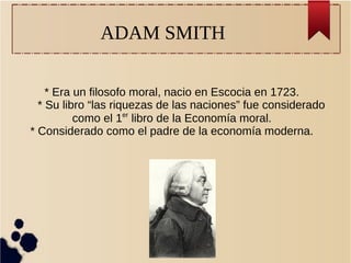 ADAM SMITH
* Era un filosofo moral, nacio en Escocia en 1723.
* Su libro “las riquezas de las naciones” fue considerado
como el 1er
libro de la Economía moral.
* Considerado como el padre de la economía moderna.
 