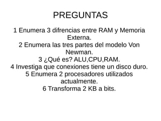 PREGUNTAS
1 Enumera 3 difrencias entre RAM y Memoria
Externa.
2 Enumera las tres partes del modelo Von
Newman.
3 ¿Qué es? ALU,CPU,RAM.
4 Investiga que conexiones tiene un disco duro.
5 Enumera 2 procesadores utilizados
actualmente.
6 Transforma 2 KB a bits.
 